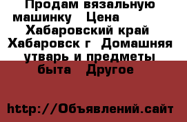 Продам вязальную машинку › Цена ­ 1 000 - Хабаровский край, Хабаровск г. Домашняя утварь и предметы быта » Другое   